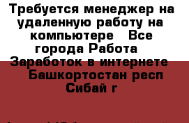 Требуется менеджер на удаленную работу на компьютере - Все города Работа » Заработок в интернете   . Башкортостан респ.,Сибай г.